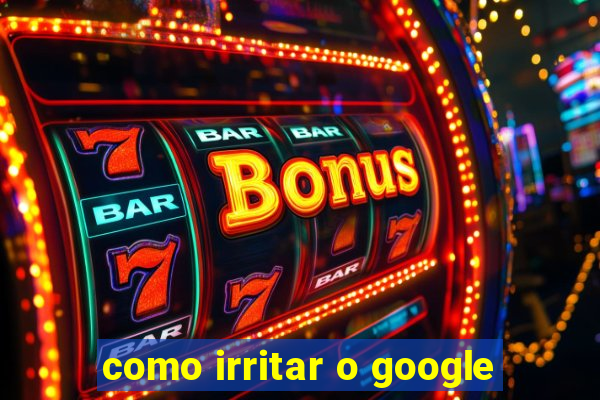 como irritar o google